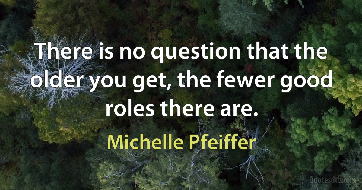 There is no question that the older you get, the fewer good roles there are. (Michelle Pfeiffer)