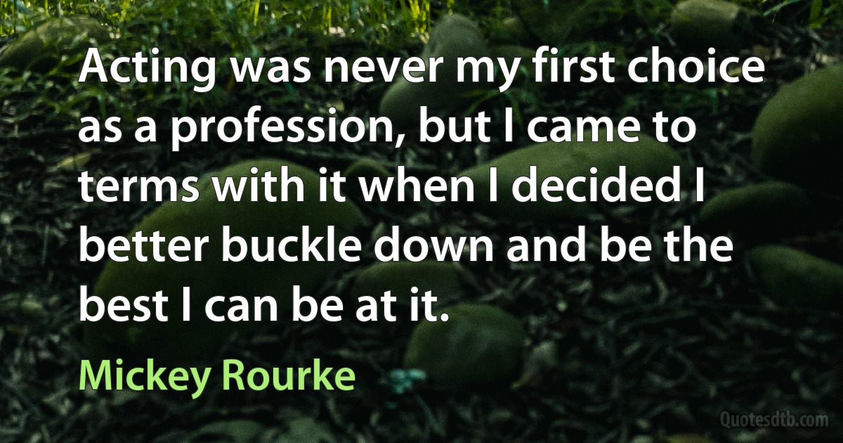 Acting was never my first choice as a profession, but I came to terms with it when I decided I better buckle down and be the best I can be at it. (Mickey Rourke)