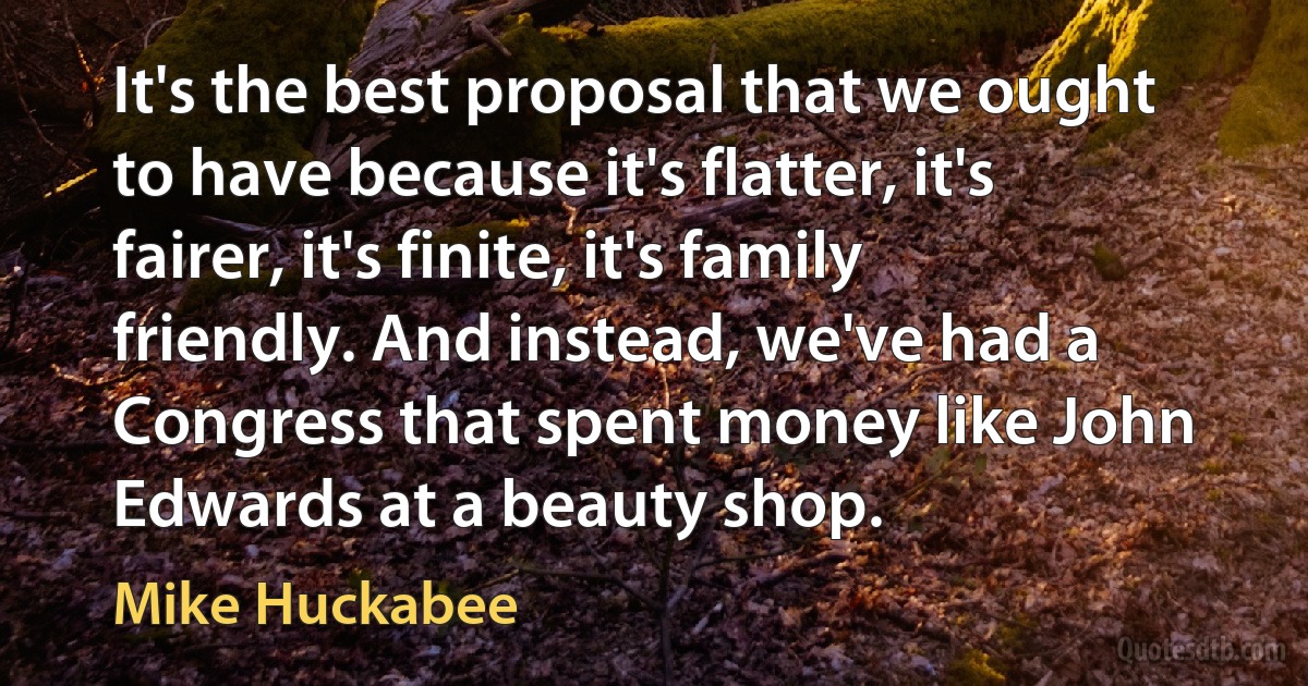 It's the best proposal that we ought to have because it's flatter, it's fairer, it's finite, it's family friendly. And instead, we've had a Congress that spent money like John Edwards at a beauty shop. (Mike Huckabee)