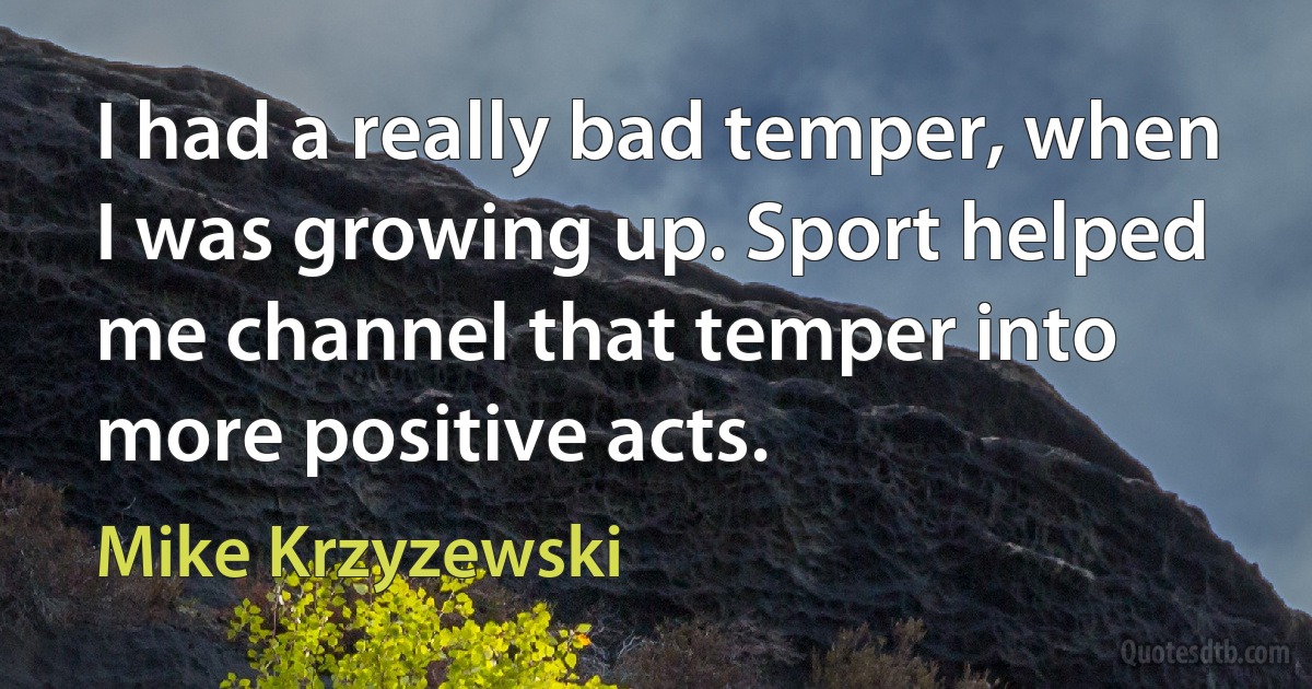 I had a really bad temper, when I was growing up. Sport helped me channel that temper into more positive acts. (Mike Krzyzewski)