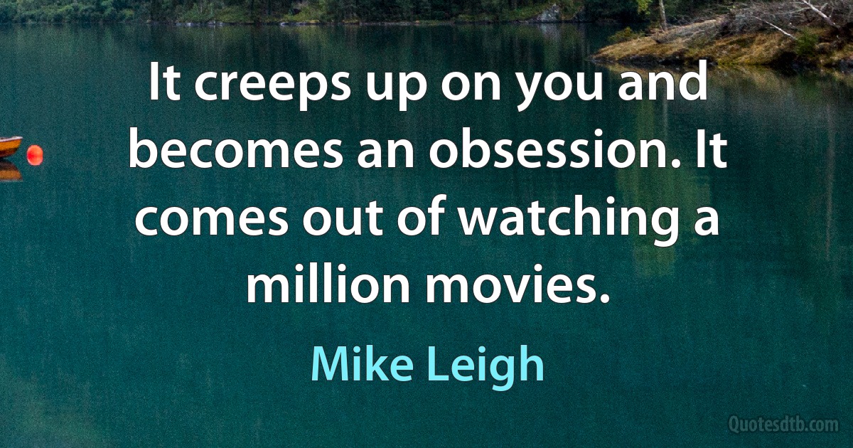 It creeps up on you and becomes an obsession. It comes out of watching a million movies. (Mike Leigh)