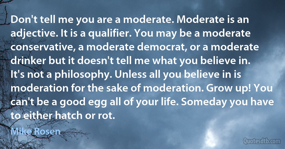 Don't tell me you are a moderate. Moderate is an adjective. It is a qualifier. You may be a moderate conservative, a moderate democrat, or a moderate drinker but it doesn't tell me what you believe in. It's not a philosophy. Unless all you believe in is moderation for the sake of moderation. Grow up! You can't be a good egg all of your life. Someday you have to either hatch or rot. (Mike Rosen)