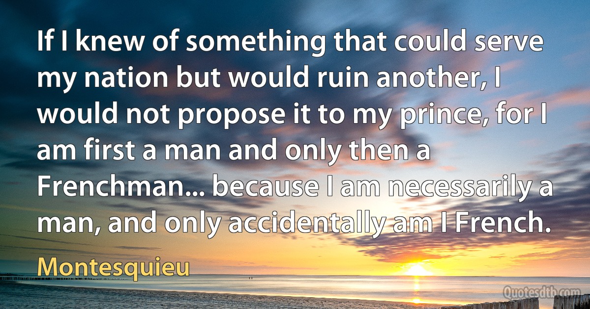 If I knew of something that could serve my nation but would ruin another, I would not propose it to my prince, for I am first a man and only then a Frenchman... because I am necessarily a man, and only accidentally am I French. (Montesquieu)