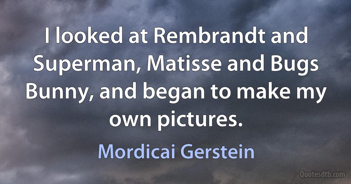 I looked at Rembrandt and Superman, Matisse and Bugs Bunny, and began to make my own pictures. (Mordicai Gerstein)