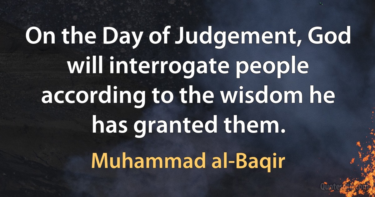 On the Day of Judgement, God will interrogate people according to the wisdom he has granted them. (Muhammad al-Baqir)