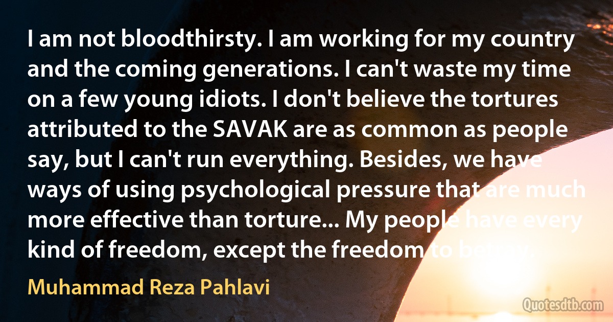 I am not bloodthirsty. I am working for my country and the coming generations. I can't waste my time on a few young idiots. I don't believe the tortures attributed to the SAVAK are as common as people say, but I can't run everything. Besides, we have ways of using psychological pressure that are much more effective than torture... My people have every kind of freedom, except the freedom to betray. (Muhammad Reza Pahlavi)