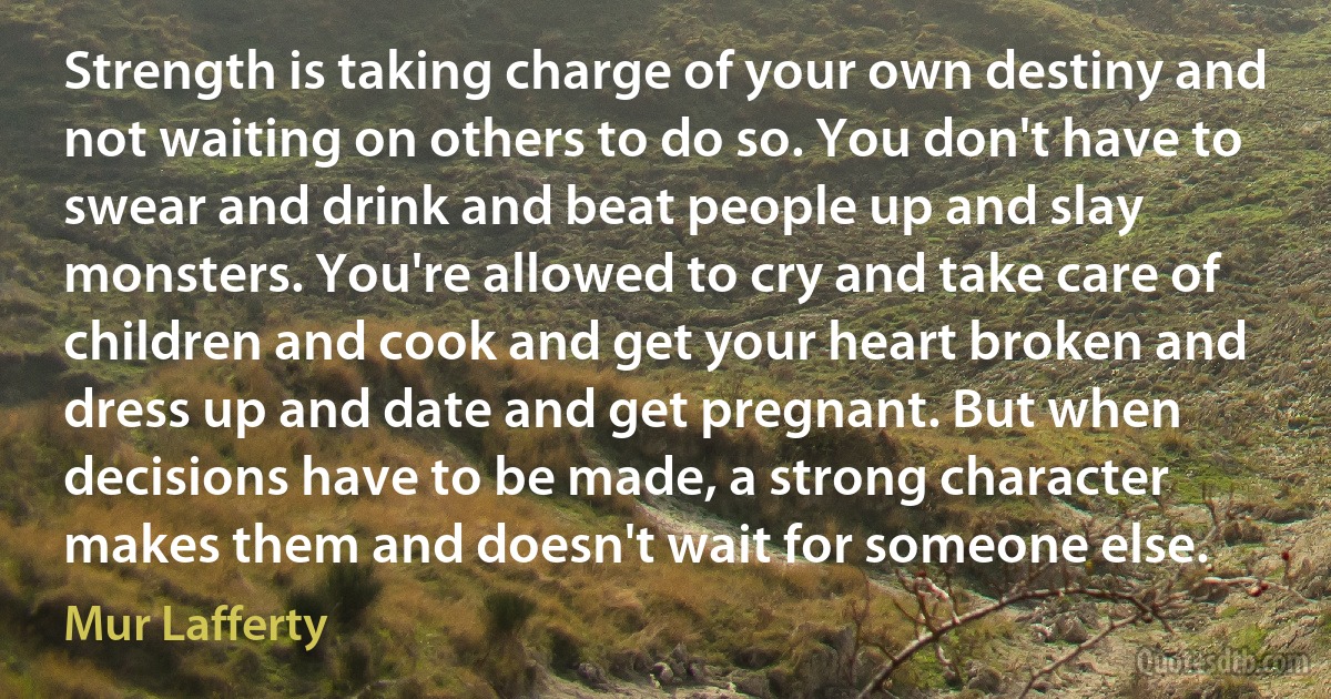 Strength is taking charge of your own destiny and not waiting on others to do so. You don't have to swear and drink and beat people up and slay monsters. You're allowed to cry and take care of children and cook and get your heart broken and dress up and date and get pregnant. But when decisions have to be made, a strong character makes them and doesn't wait for someone else. (Mur Lafferty)