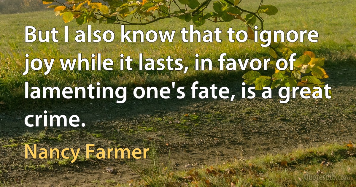 But I also know that to ignore joy while it lasts, in favor of lamenting one's fate, is a great crime. (Nancy Farmer)