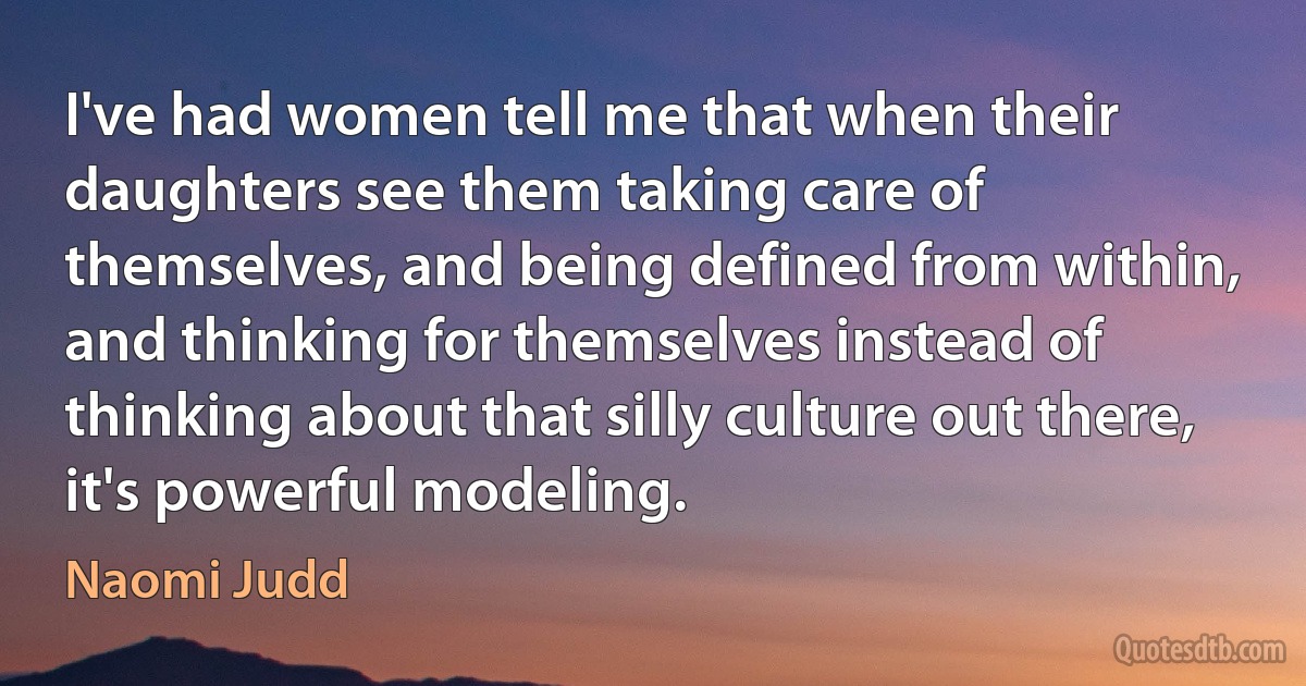 I've had women tell me that when their daughters see them taking care of themselves, and being defined from within, and thinking for themselves instead of thinking about that silly culture out there, it's powerful modeling. (Naomi Judd)