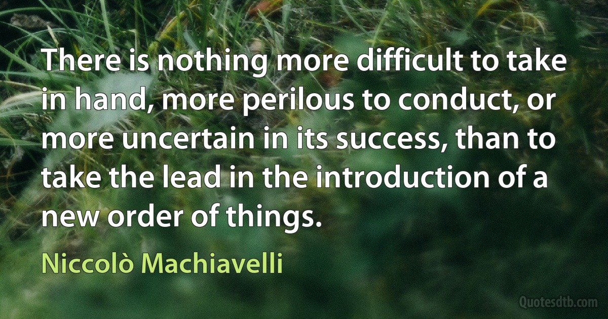 There is nothing more difficult to take in hand, more perilous to conduct, or more uncertain in its success, than to take the lead in the introduction of a new order of things. (Niccolò Machiavelli)