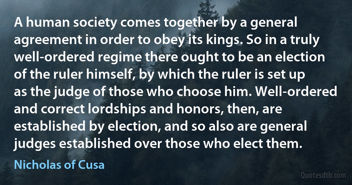 A human society comes together by a general agreement in order to obey its kings. So in a truly well-ordered regime there ought to be an election of the ruler himself, by which the ruler is set up as the judge of those who choose him. Well-ordered and correct lordships and honors, then, are established by election, and so also are general judges established over those who elect them. (Nicholas of Cusa)