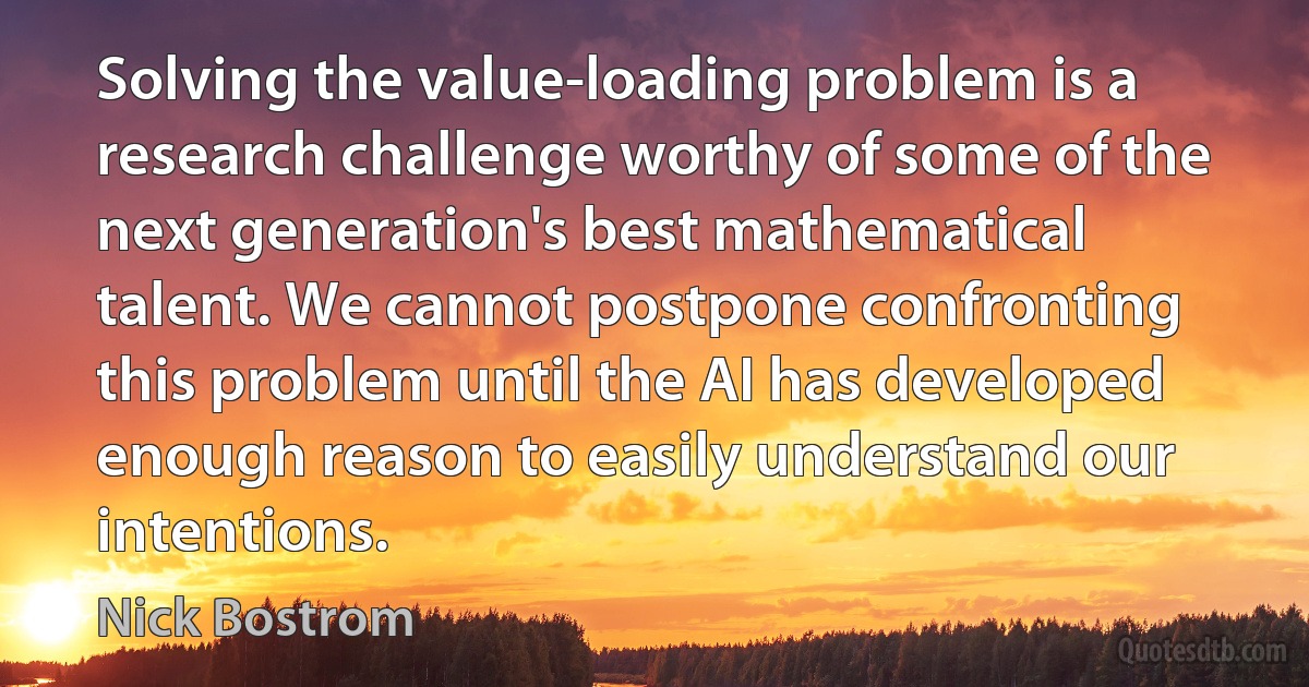 Solving the value-loading problem is a research challenge worthy of some of the next generation's best mathematical talent. We cannot postpone confronting this problem until the AI has developed enough reason to easily understand our intentions. (Nick Bostrom)