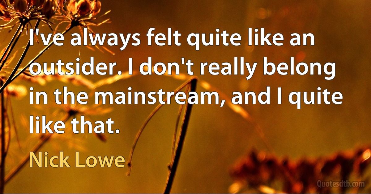 I've always felt quite like an outsider. I don't really belong in the mainstream, and I quite like that. (Nick Lowe)