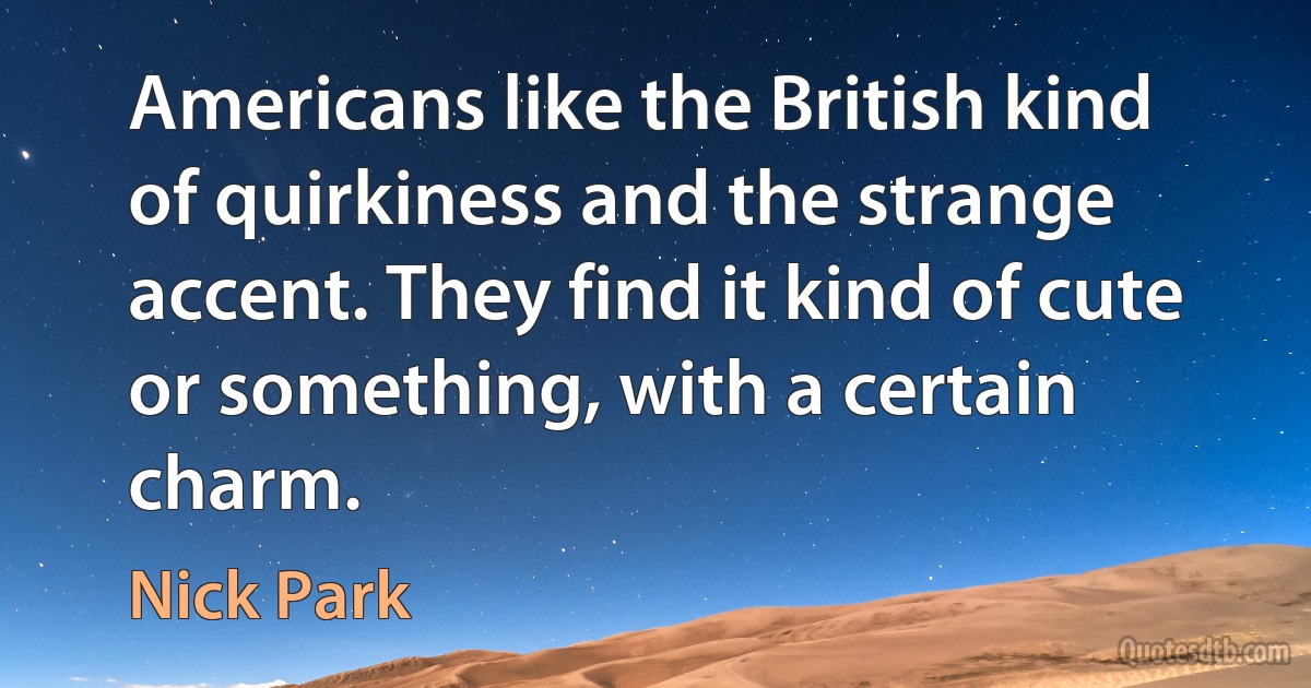 Americans like the British kind of quirkiness and the strange accent. They find it kind of cute or something, with a certain charm. (Nick Park)