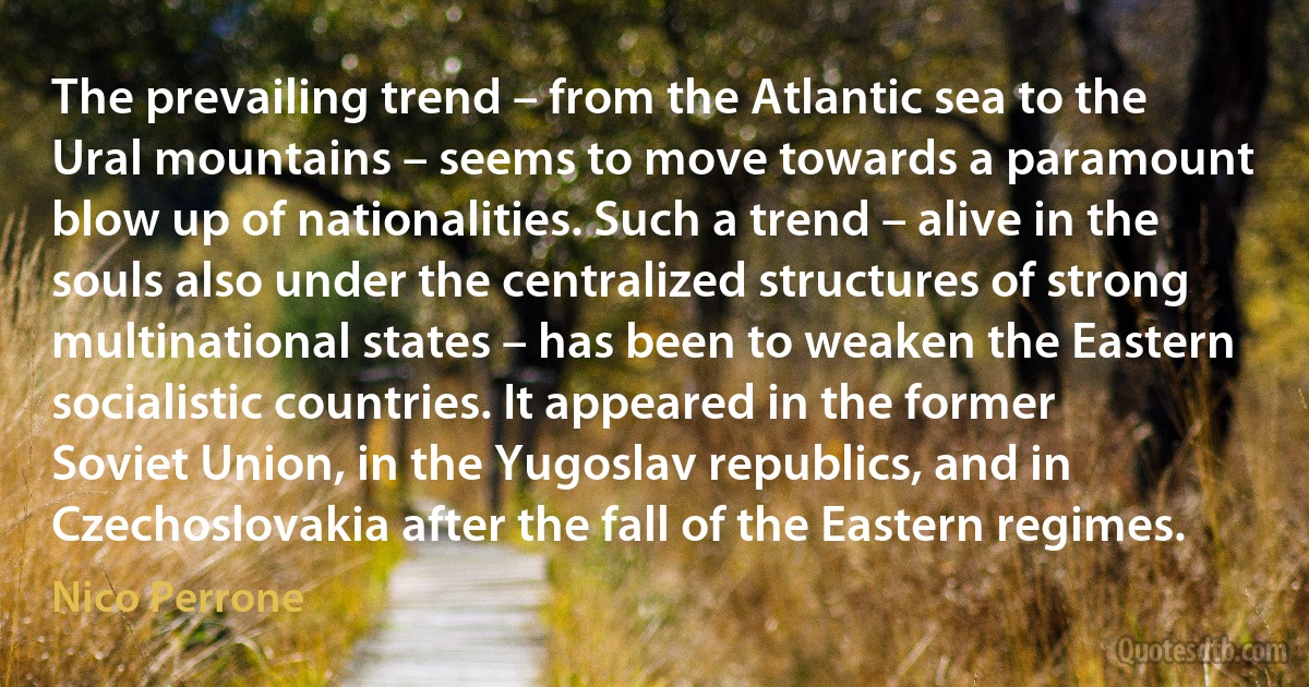 The prevailing trend – from the Atlantic sea to the Ural mountains – seems to move towards a paramount blow up of nationalities. Such a trend – alive in the souls also under the centralized structures of strong multinational states – has been to weaken the Eastern socialistic countries. It appeared in the former Soviet Union, in the Yugoslav republics, and in Czechoslovakia after the fall of the Eastern regimes. (Nico Perrone)