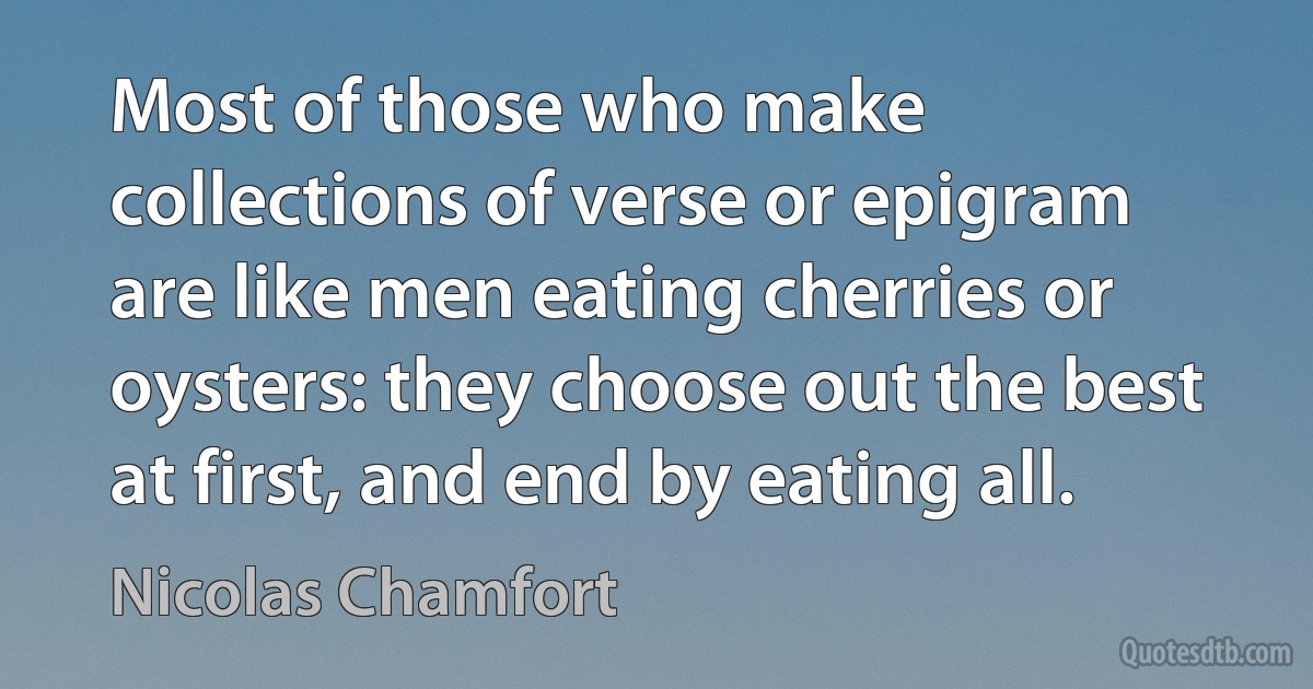 Most of those who make collections of verse or epigram are like men eating cherries or oysters: they choose out the best at first, and end by eating all. (Nicolas Chamfort)