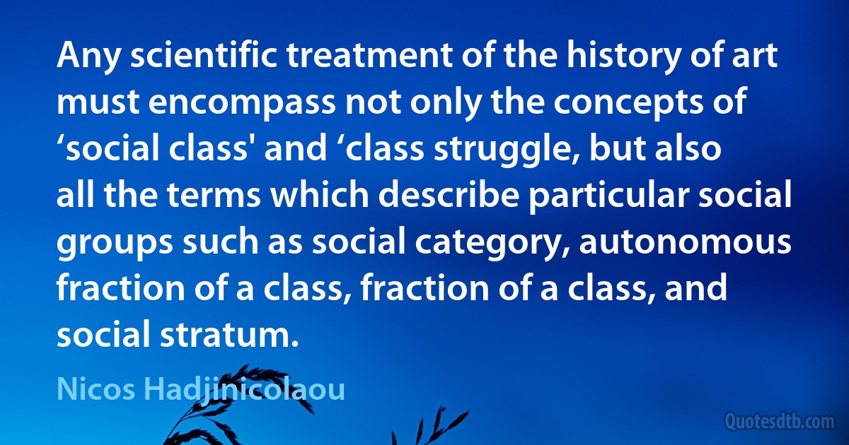 Any scientific treatment of the history of art must encompass not only the concepts of ‘social class' and ‘class struggle, but also all the terms which describe particular social groups such as social category, autonomous fraction of a class, fraction of a class, and social stratum. (Nicos Hadjinicolaou)