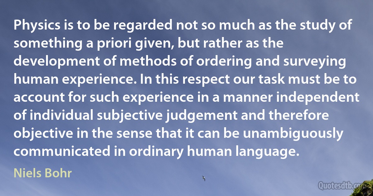 Physics is to be regarded not so much as the study of something a priori given, but rather as the development of methods of ordering and surveying human experience. In this respect our task must be to account for such experience in a manner independent of individual subjective judgement and therefore objective in the sense that it can be unambiguously communicated in ordinary human language. (Niels Bohr)