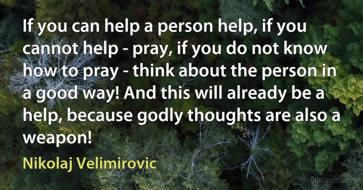 If you can help a person help, if you cannot help - pray, if you do not know how to pray - think about the person in a good way! And this will already be a help, because godly thoughts are also a weapon! (Nikolaj Velimirovic)