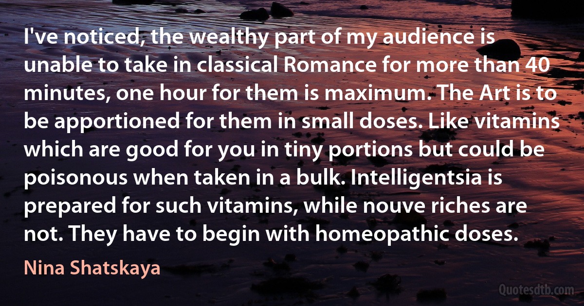 I've noticed, the wealthy part of my audience is unable to take in classical Romance for more than 40 minutes, one hour for them is maximum. The Art is to be apportioned for them in small doses. Like vitamins which are good for you in tiny portions but could be poisonous when taken in a bulk. Intelligentsia is prepared for such vitamins, while nouve riches are not. They have to begin with homeopathic doses. (Nina Shatskaya)