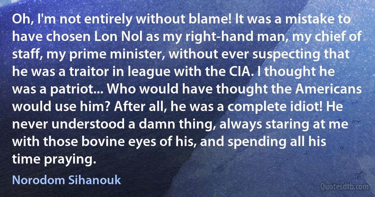 Oh, I'm not entirely without blame! It was a mistake to have chosen Lon Nol as my right-hand man, my chief of staff, my prime minister, without ever suspecting that he was a traitor in league with the CIA. I thought he was a patriot... Who would have thought the Americans would use him? After all, he was a complete idiot! He never understood a damn thing, always staring at me with those bovine eyes of his, and spending all his time praying. (Norodom Sihanouk)