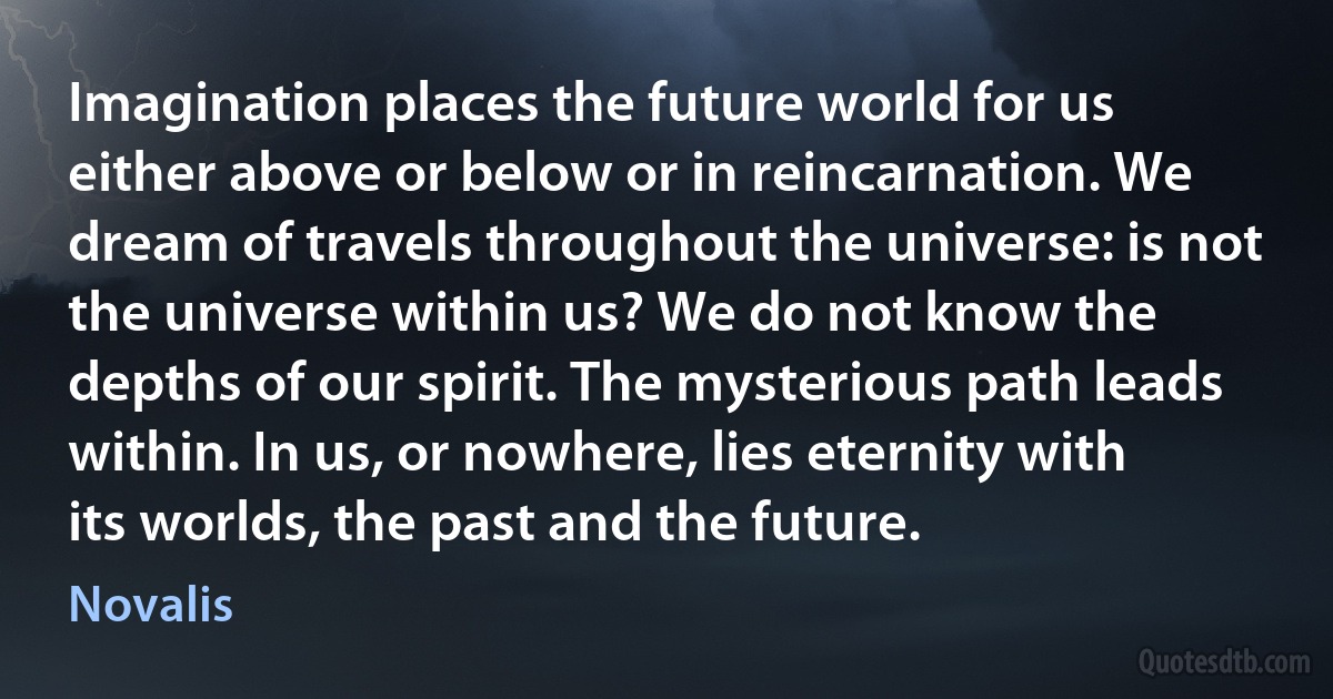 Imagination places the future world for us either above or below or in reincarnation. We dream of travels throughout the universe: is not the universe within us? We do not know the depths of our spirit. The mysterious path leads within. In us, or nowhere, lies eternity with its worlds, the past and the future. (Novalis)