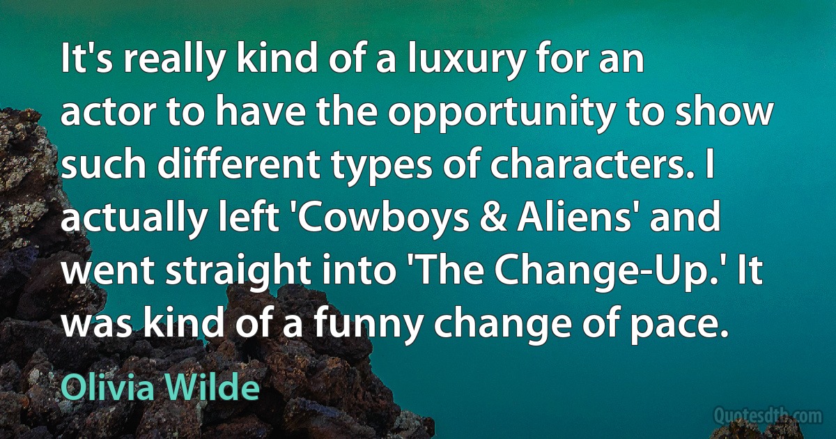 It's really kind of a luxury for an actor to have the opportunity to show such different types of characters. I actually left 'Cowboys & Aliens' and went straight into 'The Change-Up.' It was kind of a funny change of pace. (Olivia Wilde)