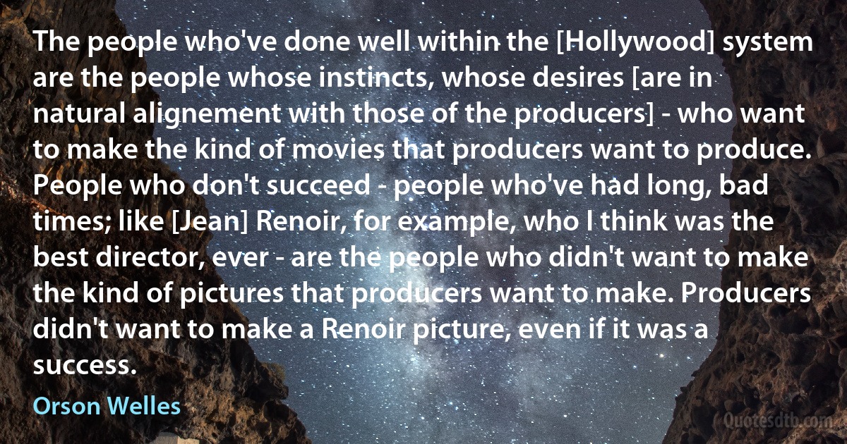 The people who've done well within the [Hollywood] system are the people whose instincts, whose desires [are in natural alignement with those of the producers] - who want to make the kind of movies that producers want to produce. People who don't succeed - people who've had long, bad times; like [Jean] Renoir, for example, who I think was the best director, ever - are the people who didn't want to make the kind of pictures that producers want to make. Producers didn't want to make a Renoir picture, even if it was a success. (Orson Welles)