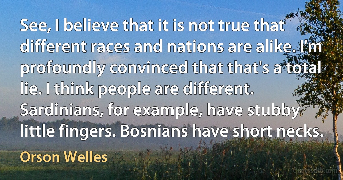 See, I believe that it is not true that different races and nations are alike. I'm profoundly convinced that that's a total lie. I think people are different. Sardinians, for example, have stubby little fingers. Bosnians have short necks. (Orson Welles)