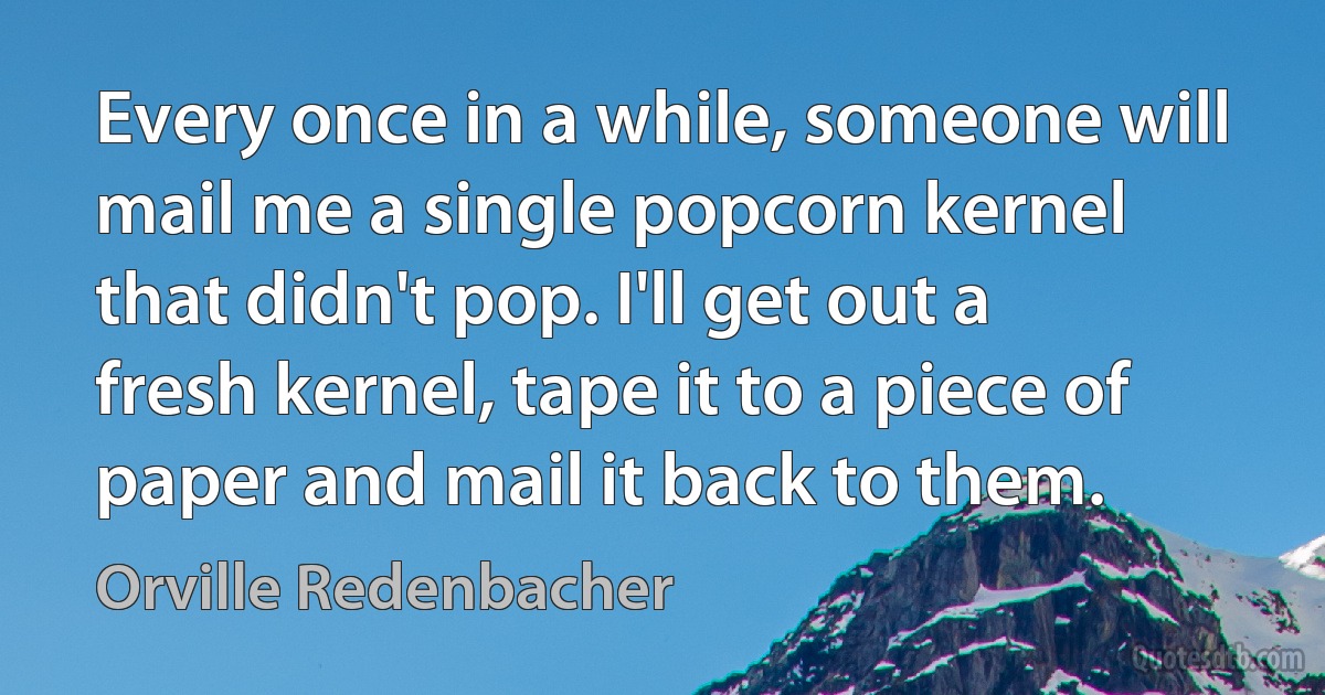 Every once in a while, someone will mail me a single popcorn kernel that didn't pop. I'll get out a fresh kernel, tape it to a piece of paper and mail it back to them. (Orville Redenbacher)