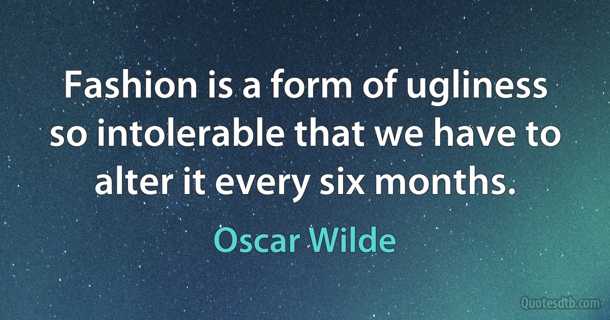 Fashion is a form of ugliness so intolerable that we have to alter it every six months. (Oscar Wilde)