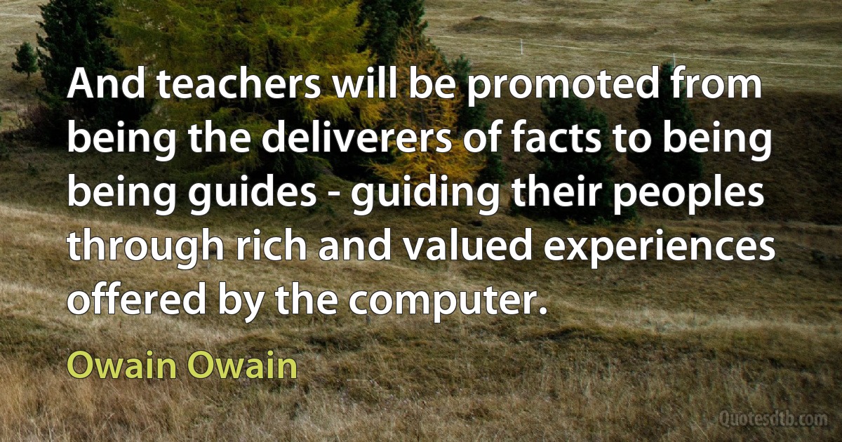 And teachers will be promoted from being the deliverers of facts to being being guides - guiding their peoples through rich and valued experiences offered by the computer. (Owain Owain)