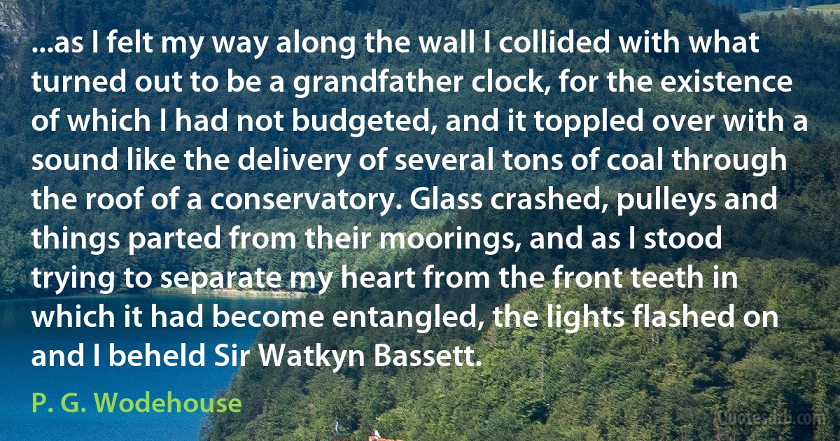 ...as I felt my way along the wall I collided with what turned out to be a grandfather clock, for the existence of which I had not budgeted, and it toppled over with a sound like the delivery of several tons of coal through the roof of a conservatory. Glass crashed, pulleys and things parted from their moorings, and as I stood trying to separate my heart from the front teeth in which it had become entangled, the lights flashed on and I beheld Sir Watkyn Bassett. (P. G. Wodehouse)