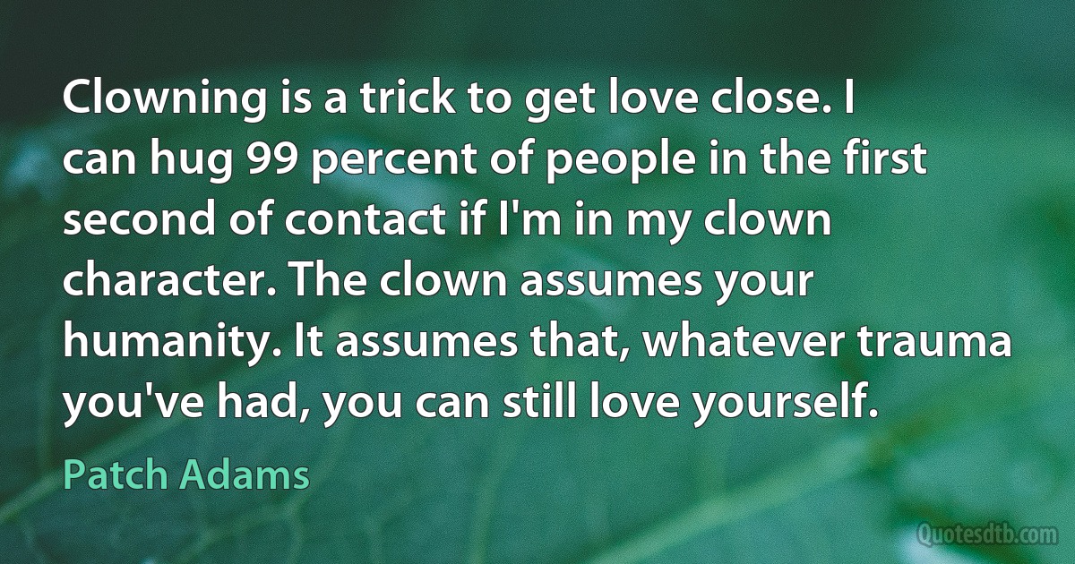 Clowning is a trick to get love close. I can hug 99 percent of people in the first second of contact if I'm in my clown character. The clown assumes your humanity. It assumes that, whatever trauma you've had, you can still love yourself. (Patch Adams)