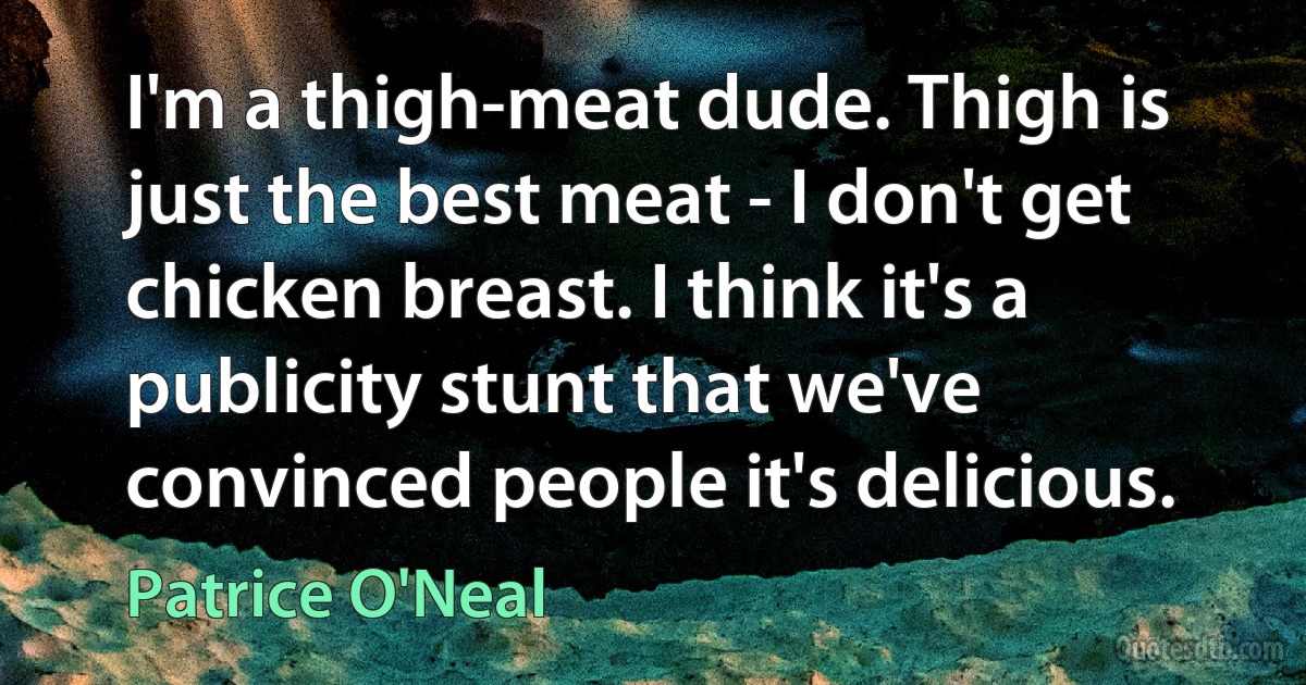 I'm a thigh-meat dude. Thigh is just the best meat - I don't get chicken breast. I think it's a publicity stunt that we've convinced people it's delicious. (Patrice O'Neal)