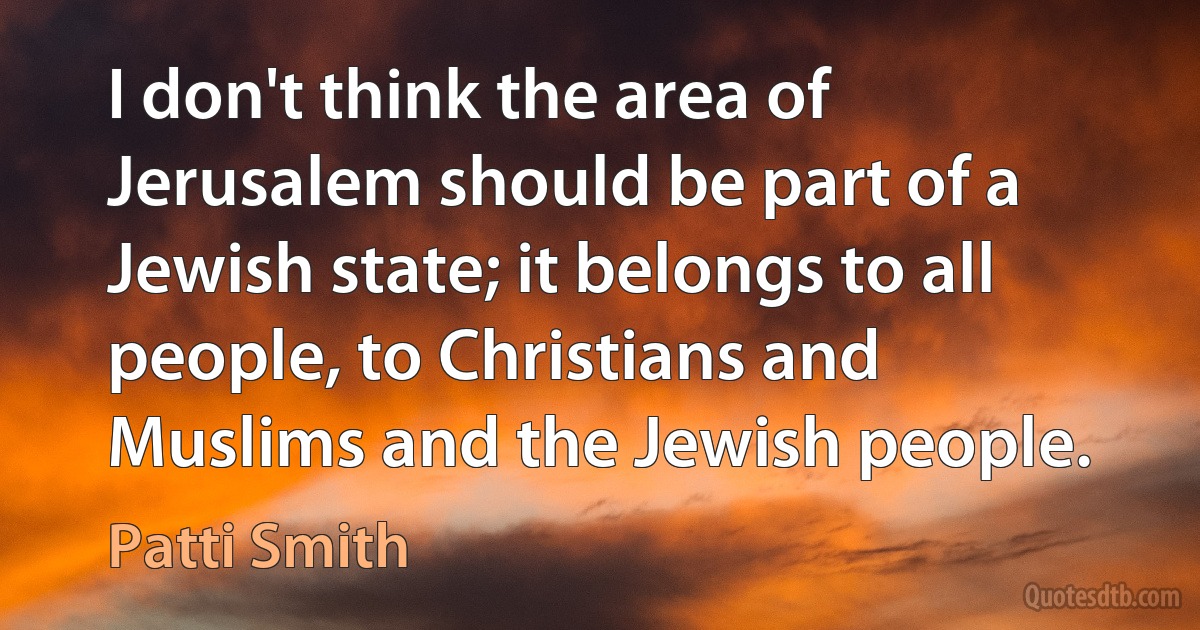 I don't think the area of Jerusalem should be part of a Jewish state; it belongs to all people, to Christians and Muslims and the Jewish people. (Patti Smith)