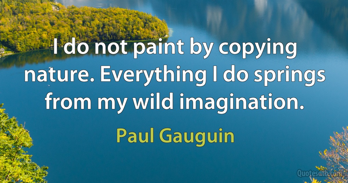 I do not paint by copying nature. Everything I do springs from my wild imagination. (Paul Gauguin)