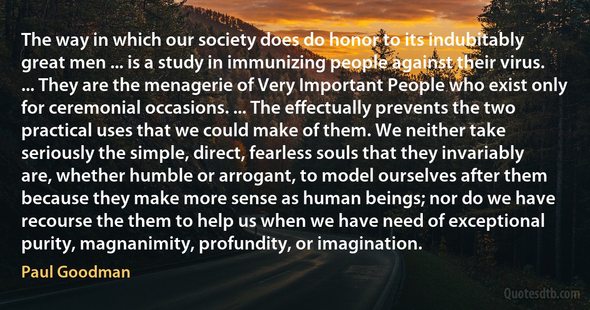 The way in which our society does do honor to its indubitably great men ... is a study in immunizing people against their virus. ... They are the menagerie of Very Important People who exist only for ceremonial occasions. ... The effectually prevents the two practical uses that we could make of them. We neither take seriously the simple, direct, fearless souls that they invariably are, whether humble or arrogant, to model ourselves after them because they make more sense as human beings; nor do we have recourse the them to help us when we have need of exceptional purity, magnanimity, profundity, or imagination. (Paul Goodman)