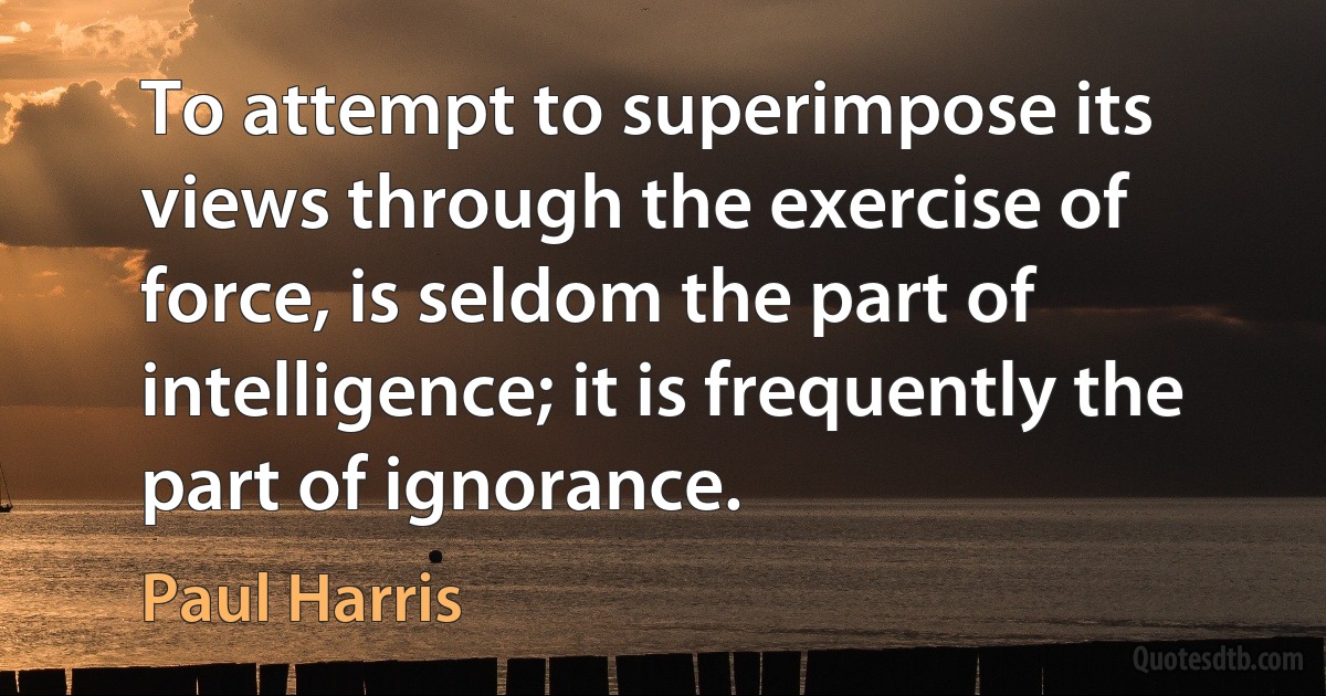 To attempt to superimpose its views through the exercise of force, is seldom the part of intelligence; it is frequently the part of ignorance. (Paul Harris)