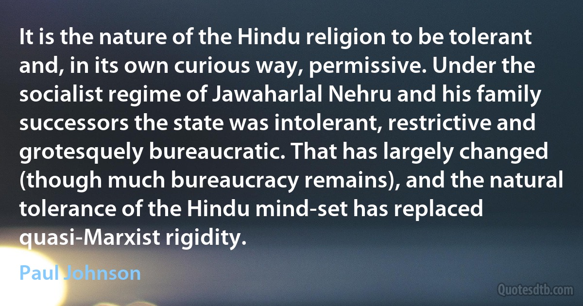 It is the nature of the Hindu religion to be tolerant and, in its own curious way, permissive. Under the socialist regime of Jawaharlal Nehru and his family successors the state was intolerant, restrictive and grotesquely bureaucratic. That has largely changed (though much bureaucracy remains), and the natural tolerance of the Hindu mind-set has replaced quasi-Marxist rigidity. (Paul Johnson)