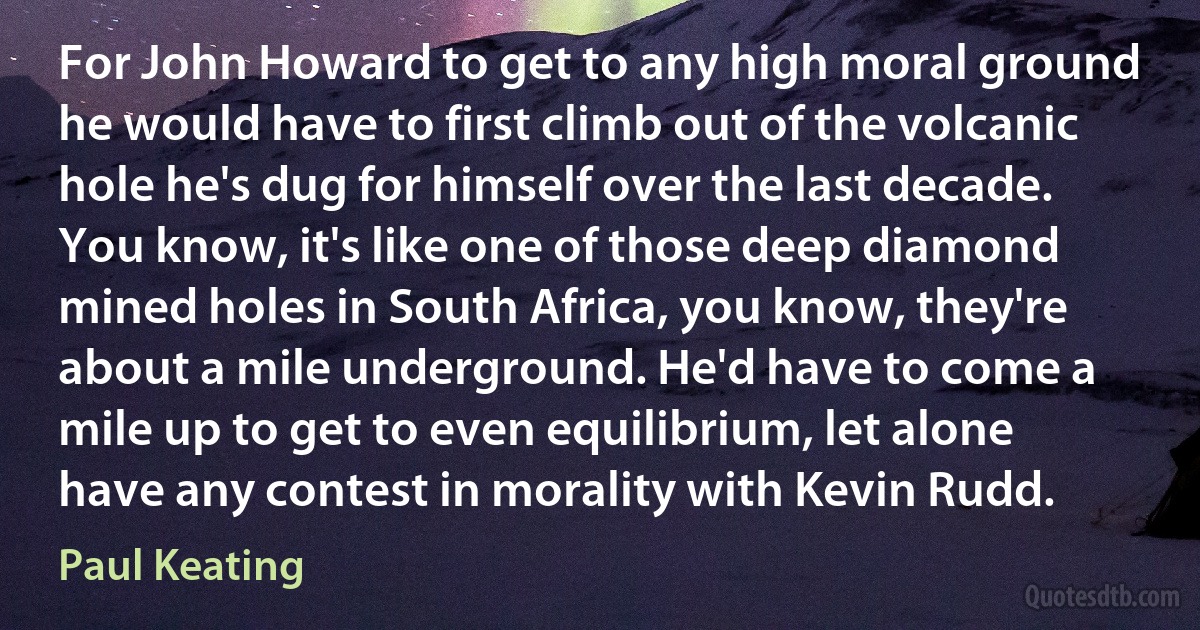 For John Howard to get to any high moral ground he would have to first climb out of the volcanic hole he's dug for himself over the last decade. You know, it's like one of those deep diamond mined holes in South Africa, you know, they're about a mile underground. He'd have to come a mile up to get to even equilibrium, let alone have any contest in morality with Kevin Rudd. (Paul Keating)