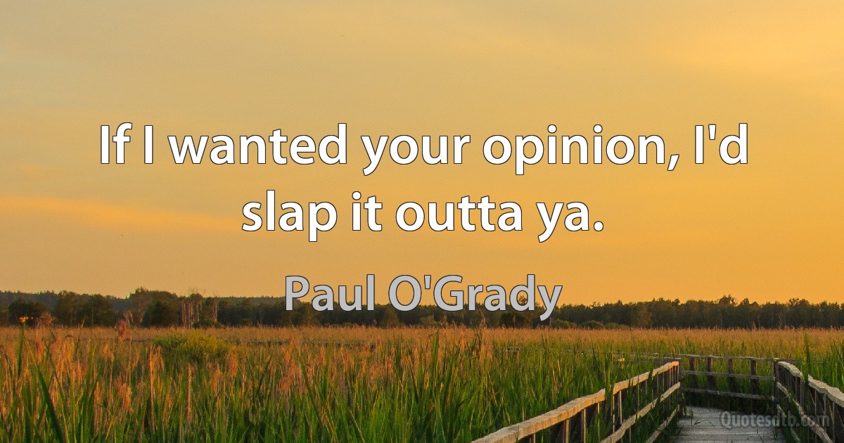 If I wanted your opinion, I'd slap it outta ya. (Paul O'Grady)