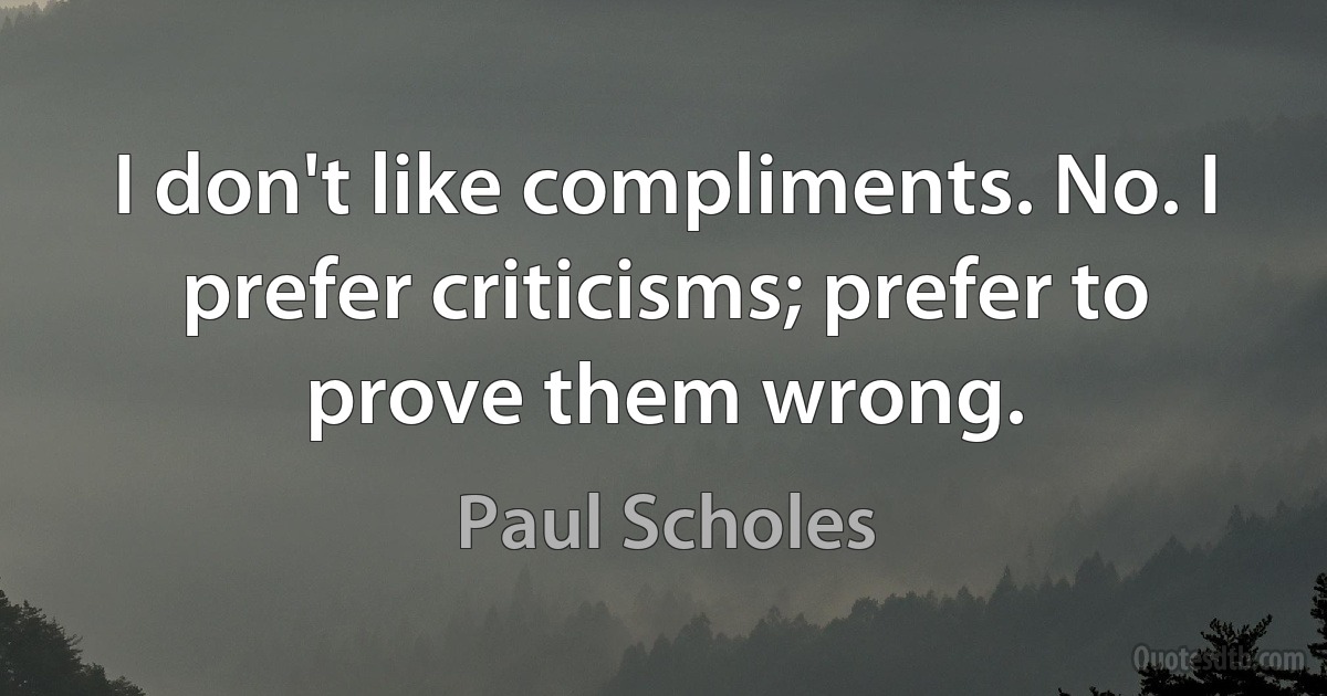 I don't like compliments. No. I prefer criticisms; prefer to prove them wrong. (Paul Scholes)