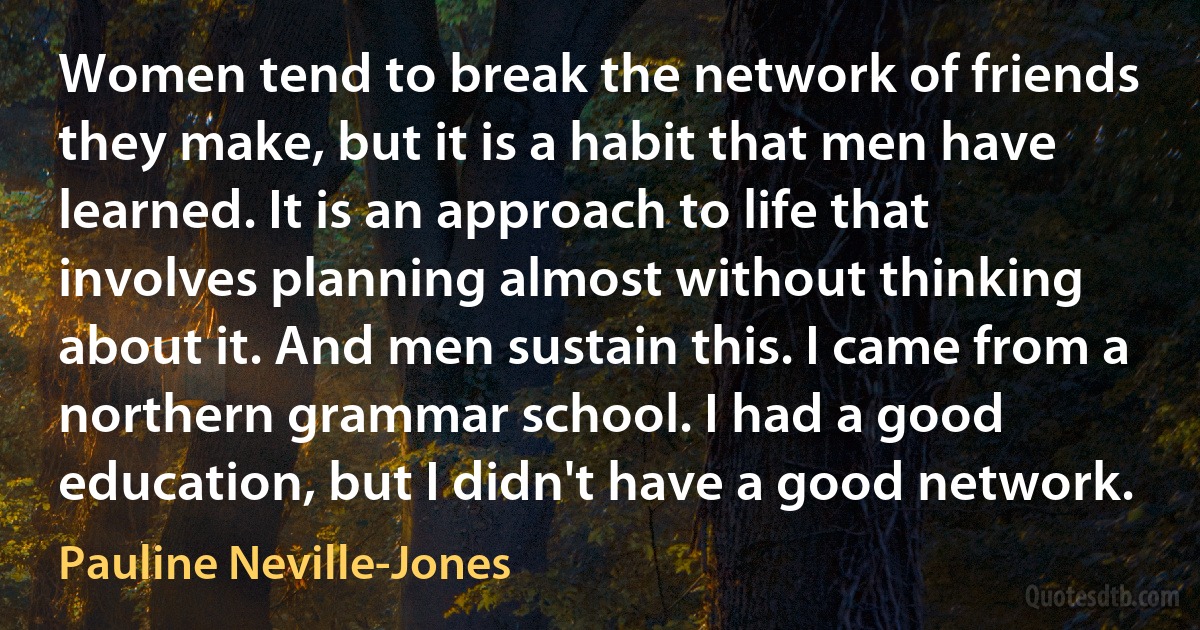 Women tend to break the network of friends they make, but it is a habit that men have learned. It is an approach to life that involves planning almost without thinking about it. And men sustain this. I came from a northern grammar school. I had a good education, but I didn't have a good network. (Pauline Neville-Jones)