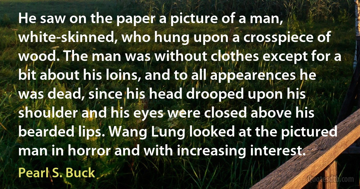 He saw on the paper a picture of a man, white-skinned, who hung upon a crosspiece of wood. The man was without clothes except for a bit about his loins, and to all appearences he was dead, since his head drooped upon his shoulder and his eyes were closed above his bearded lips. Wang Lung looked at the pictured man in horror and with increasing interest. (Pearl S. Buck)