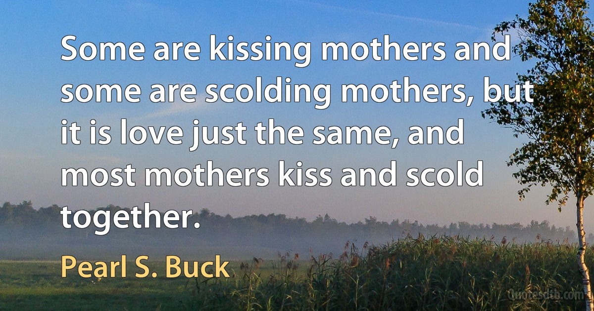 Some are kissing mothers and some are scolding mothers, but it is love just the same, and most mothers kiss and scold together. (Pearl S. Buck)