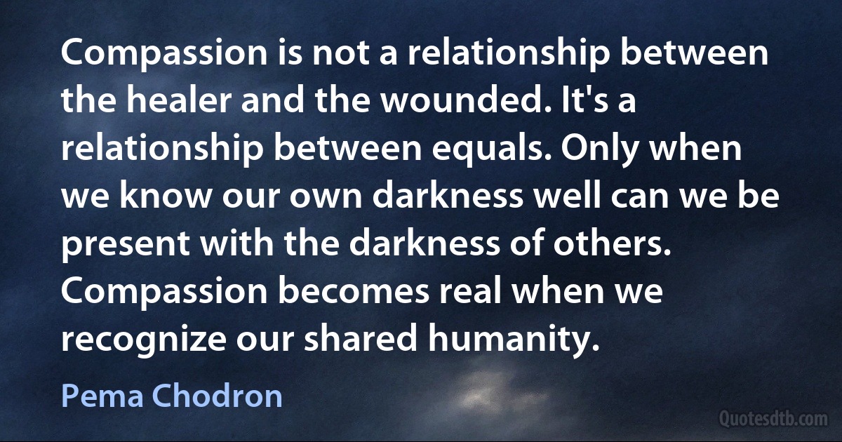 Compassion is not a relationship between the healer and the wounded. It's a relationship between equals. Only when we know our own darkness well can we be present with the darkness of others. Compassion becomes real when we recognize our shared humanity. (Pema Chodron)