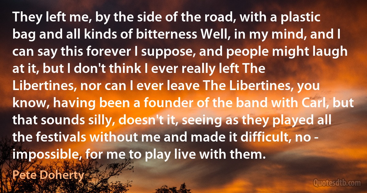 They left me, by the side of the road, with a plastic bag and all kinds of bitterness Well, in my mind, and I can say this forever I suppose, and people might laugh at it, but I don't think I ever really left The Libertines, nor can I ever leave The Libertines, you know, having been a founder of the band with Carl, but that sounds silly, doesn't it, seeing as they played all the festivals without me and made it difficult, no - impossible, for me to play live with them. (Pete Doherty)