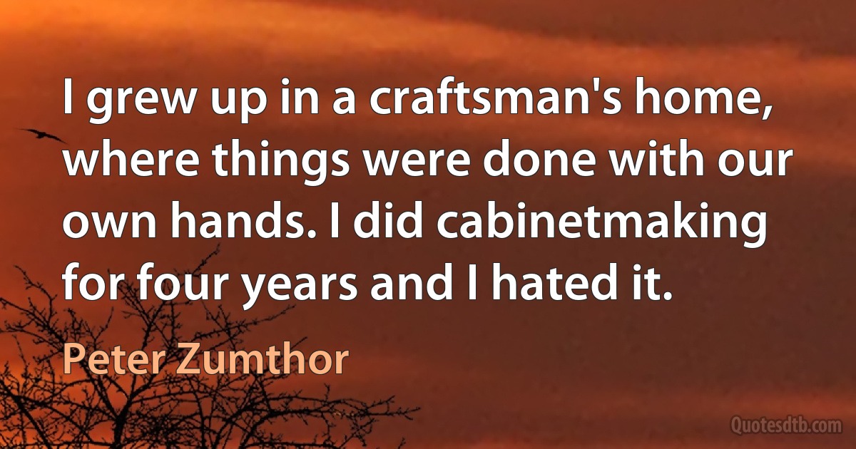 I grew up in a craftsman's home, where things were done with our own hands. I did cabinetmaking for four years and I hated it. (Peter Zumthor)