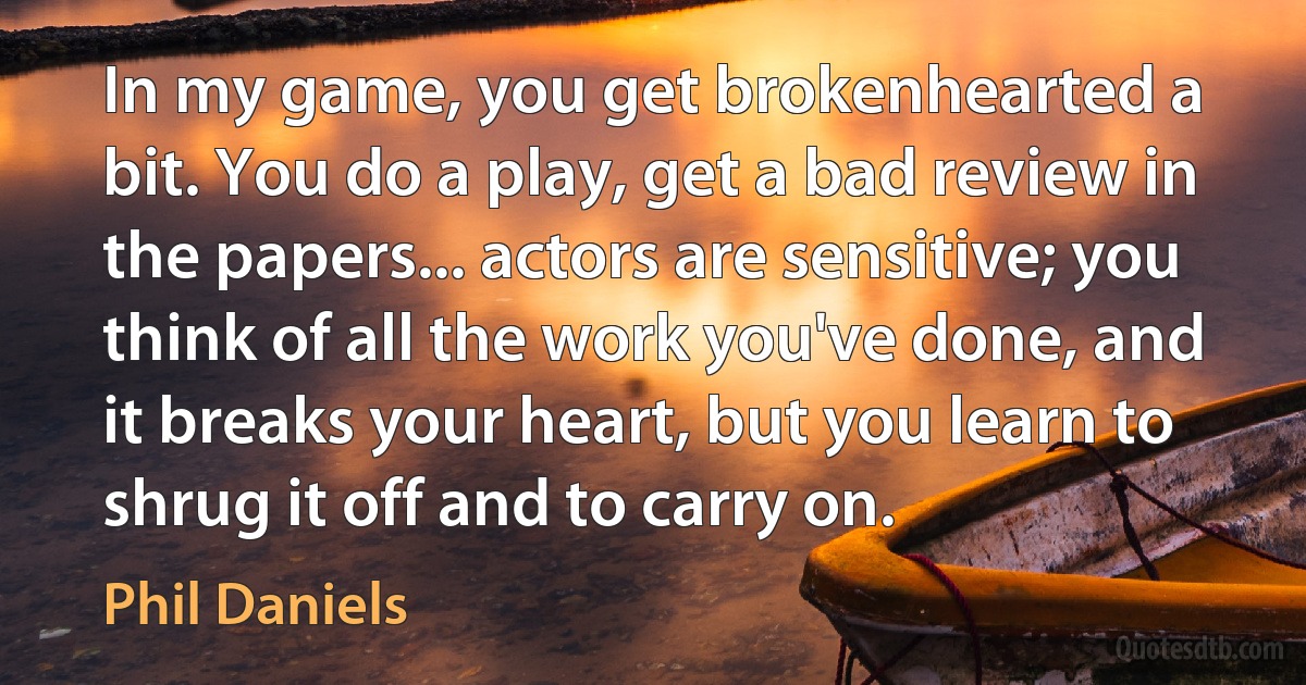 In my game, you get brokenhearted a bit. You do a play, get a bad review in the papers... actors are sensitive; you think of all the work you've done, and it breaks your heart, but you learn to shrug it off and to carry on. (Phil Daniels)